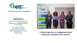 Gaoussou BAKAYOKO
Country Manager
Tel 1.: +225 07 57 40 39 60
Tel 2.: +225 07 01 39 88 08
gaoussou.bakayoko@nkac-wa.com
Abidjan, Cocody-Angré 8ème tranche
Carrefour prière
www.nkac-wa.com
CONTACTS
« Notre expertise et engagement pour
construire ensemble votre succès »
Droit du travail pour employeurs
 