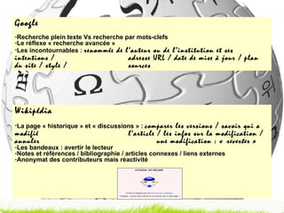 Wikipédia La page « historique » et « discussions » :  comparer les versions / savoir qui a modifié  l’article / les infos sur la modification / annuler  une modification : «  reverter  » Les bandeaux : avertir le lecteur Notes et références / bibliographie / articles connexes / liens externes Anonymat des contributeurs mais réactivité Google Recherche plein texte Vs recherche par mots-clefs Le réflexe « recherche avancée » Les incontournables :  renommée de l’auteur ou de l’institution et ses intentions /  adresse URL / date de mise à jour / plan du site / style /  sources 