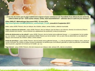 «  C’est rien de moins que le gage matériel de la rigueur et pour commencer de l’honnêteté d’une démarche de recherche, celle-là même qui est – entre autres choses, certes, mais essentiellement – attendue dans le cadre de [vos travaux]  » Gilles GRELET, Méthodologie [document PDF], 12 mars 2010,  http://www.bginette.com/IMG/pdf/Notice_methodologie_3.5.pdf , consulté le 6 septembre 2011 Livre :  auteur (NOM, Prénom), titre ( en italique ), lieu d’édition, éditeur, année d’édition, collection éventuelle. Thèse ou mémoire de recherche :  auteur (NOM, Prénom), titre ( en italique ), type de thèse ou de mémoire, directeur de recherche (Prénom, NOM) précédé de la mention : sous la direction de, établissement de soutenance, année de soutenance. Article de dictionnaire ou de collectif :  auteur (NOM, Prénom), titre de l’article (entre guillemets français : « »), sa pagination (sur le modèle : pp. x-y), mention : in, responsable de la publication (NOM, Prénom) suivi de la mention : (dir.) ou (éd.), titre du dictionnaire ou du collectif ( en italique ), tome éventuel, lieu d’édition, éditeur, année d’édition. Article de périodique :  auteur (NOM, Prénom), titre de l’article (entre guillemets français : « »), titre du périodique ( en italique ), tome, volume et numéro éventuels, lieu d’édition et éditeur lorsque la publication ne bénéficie pas d’une diffusion générale (on parle de publication confidentielle), date de parution, pagination de l’article (sur le modèle : pp. x-y). Page Internet :  auteur (NOM, Prénom), titre de la ressource ( en italique ), date, adresse URL, date de consultation. 