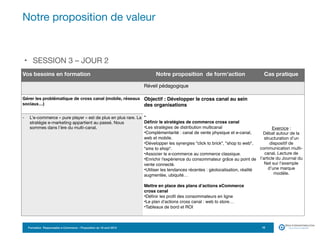 Formation Responsable e-Commerce – Proposition du 18 avril 2015
• SESSION 3 – JOUR 2
Notre proposition de valeur
10
Vos besoins en formation Notre proposition de form’action Cas pratique
Réveil pédagogique
Gérer les problématique de cross canal (mobile, réseaux
sociaux…)
Objectif : Développer le cross canal au sein
des organisations
•
Définir le stratégies de commerce cross canal
•Les stratégies de distribution multicanal 
•Complémentarité : canal de vente physique et e-canal,
web et mobile.
•Développer les synergies "click to brick", "shop to web",
"sms to shop".
•Associer le e-commerce au commerce classique.
•Enrichir l'expérience du consommateur grâce au point de
vente connecté.
•Utiliser les tendances récentes : géolocalisation, réalité
augmentée, ubiquité…
Mettre en place des plans d’actions eCommerce
cross canal
•Définir les profil des consommateurs en ligne
•Le plan d’actions cross canal : web to store…
•Tableaux de bord et ROI
Exercice :  
Débat autour de la
structuration d’un
dispositif de
communication multi-
canal. Lecture de
l’article du Journal du
Net sur l’exemple
d’une marque
modèle.

- L’e-commerce « pure player » est de plus en plus rare. La
stratégie e-marketing appartient au passé. Nous
sommes dans l’ère du multi-canal.
 