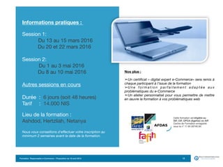 Formation Responsable e-Commerce – Proposition du 18 avril 2015 12
 
Informations pratiques :
Session 1:

Du 13 au 15 mars 2016

	 Du 20 et 22 mars 2016

	 	 

Session 2:

Du 1 au 3 mai 2016 
	 Du 8 au 10 mai 2016

Autres sessions en cours

Durée : 6 jours (soit 48 heures) 
Tarif : 14.000 NIS 
 
Lieu de la formation :  
Ashdod, Hertzliah, Netanya

Nous vous conseillons d'effectuer votre inscription au
minimum 2 semaines avant la date de la formation.
 
 
Nos plus :
 

➢Un certificat « digital expert e-Commerce» sera remis à
chaque participant à l’issue de la formation
➢U n e f o r m a t i o n p a r f a i t e m e n t a d a p t é e a u x
problématiques du e-Commerce
➢Un atelier personnalisé pour vous permettre de mettre
en œuvre la formation à vos problématiques web
 