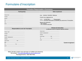 Formation Responsable e-Commerce – Proposition du 18 avril 2015
Formulaire d’inscription
14
Formation Responsable e-Commerce
Participant(s) Date et paiement
Prénom Nom : ............................................................ 
Fonction : ...................................................................  
Service : .....................................................................  
Tél : ............................................................................  
Fax : ...........................................................................  
email : ........................................................................ 
 
Lieu : Ashdod, Hertzliah, Netanya 
 
Ci-joint mon règlement de  
 
>>>> 14.000 NIS x ……. Personne(s)=  
>>>>> Acompte demandé de 3000NIS par personne à l’inscription 
 
Moyens de paiement : 
– Par chèque  
– Par virement bancaire  
Responsable du suivi de l’inscription
Adresse de facturation  
(si différente) ou prise en charge par organisme collecteur
Prénom Nom : ................................................................. 
Fonction : ...................................................................…... 
Service : ..................................................................... ….. 
Société / Etablissement : ..................................................  
Adresse : ..........................................................................  
Code Postal : ............................... Ville : ..........................  
BRN : ................................................................................  
Tél : ........................................ Fax : ................................  
email : ..............................................................................
Prénom Nom :................................................................ 
Société / Etablissement : ...............................................  
Adresse : ........................................................................  
Code Postal : ........................ Ville : ............................... 
Tél : ........................................ Fax : .............................. 
email : .............................................................................
Cachet et signature :
Merci de bien vouloir nous renvoyer un bulletin par personne. 

Par email à : formation@academie-ecommerce.com 

Renseignements : 058-499-4462
 