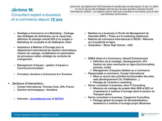 Jérôme M. 
Consultant expert e-business  
et e-commerce depuis 15 ans
• Formation :
– Mastère en e-business à l’Ecole de Management de
Grenoble (ESC) – Thèse sur le marketing relationnel.
– Maitrise de commerce International à l’ISCID – Mémoire
sur la publicité en ligne
– Graduation - Block High School - USA
• Langues d’intervention : Français, Anglais,
• Parcours professionnel :
– EMEA Head of e-Commerce, Ubisoft Entertainment
• Définition de la stratégie, développement, KPI,
Gestion de sites marchands en ligne (fonctionnalités,
process, outils)
• Management d’équipes dédiées au e-commerce
– Responsable e-commerce, Corsair International
• Mise en œuvre des activités fonctionnelles des sites
web (développement CA, Fidélisation ..)
• Pilotage de l’activité e-marketing
– Senior consultant e-business, Atos IT Consulting
• Missions de cadrage de projets Web B2B et B2C et
d’assistance à maitrise d’ouvrage dans le secteur du
Transport aérien
– Senior consultant e-business, Capgemini Consulting
• Pilotage global de projets de dématérialisation,
Assistance à maitrise d’ouvrage projet eBusiness
• Domaines d’intervention et d’expertise :
– Stratégie e-Commerce et e-Marketing - Cadrage
des stratégies de distribution sur le canal web,
définition et pilotage orienté ROI d’un budget e-
Marketing de conquête et de fidélisation client
– Assistance à Maitrise d’Ouvrage pour le
déploiement international de solution informatique,
mission de cadrage, modélisation et optimisation
de processus métier, stratégie de conduite de
changement,
– Management d’équipe – gestion d’équipe e-
Commerce/consultant.
– Formateur domaine e-Commerce & e-Tourisme
• Secteurs d’intervention :principales :
– Corsair International, Thomas Cook, DHL France
– Solution technologique : Amadeus
– Interview : Journaldunet.com et DGTV.fr
Jerome M. est diplômé de l’EM Grenoble et travaille dans le web depuis 15 ans. Il a défini
et mis en œuvre des stratégies internet pour les plus grandes marques (Corsair
International, Ubisoft…) en agence web en tant que consultant e-commerce, puis en tant
que Directeur eCommerce.
Formation Responsable e-Commerce – Proposition du 18 avril 2015
 
