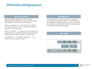 Formation Responsable e-Commerce – Proposition du 18 avril 2015
Digi-consulting s’appuient sur les principes
pédagogiques suivants qui guident en permanence
nos actions de conception et d’animation :

•Retour d ’expérience : « Pour assurer un meilleur
R.O.I.de la formation, faire un point sur la mise en
application après le stage ».

•Mise en situation : « L ’objectif d ’une formation est
de développer la capacité d’agir et de résoudre des
problèmes dans des contextes professionnels ».

•Formalisation : « Formalisez, formalisez … il en
restera toujours quelque chose » !
Méthodes pédagogiques
19
Nos Savoirs Faire Nos pratiques
Les acquis de la formation doivent se transformer
en compétences opérationnelles. C’est l’alternance
des méthodes pédagogiques, des outils et de mises
en situations qui permet de favoriser l’appropriation
et le transfert des apprentissages.

Nos outils
 