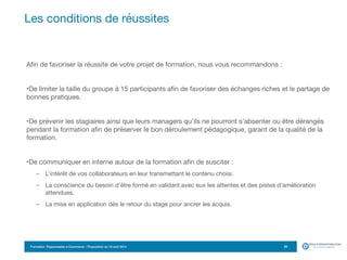 Formation Responsable e-Commerce – Proposition du 18 avril 2015
Afin de favoriser la réussite de votre projet de formation, nous vous recommandons :

•De limiter la taille du groupe à 15 participants afin de favoriser des échanges riches et le partage de
bonnes pratiques.

•De prévenir les stagiaires ainsi que leurs managers qu’ils ne pourront s’absenter ou être dérangés
pendant la formation afin de préserver le bon déroulement pédagogique, garant de la qualité de la
formation.

•De communiquer en interne autour de la formation afin de susciter :

- L’intérêt de vos collaborateurs en leur transmettant le contenu choisi.

- La conscience du besoin d’être formé en validant avec eux les attentes et des pistes d’amélioration
attendues.

- La mise en application dès le retour du stage pour ancrer les acquis.
Les conditions de réussites
20
 