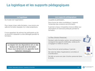 Formation Responsable e-Commerce – Proposition du 18 avril 2015
La logistique et les supports pédagogiques
21
La logistique Les supports pédagogique
Le guide du participant : 

Sous forme de mémo synthétique, il reprend
l’ensemble des contenus de la formation

Il permet à chacun d’exploiter et de se référer aux
informations et exercices pratiqués pendant la
formation. 
Le Plan d’Action Personnel :

Pendant cette formation-action, les participants y
consignent les apports (méthodes, outils) qu’ils
s’engagent à mettre en œuvre.

Sous forme de carnet pratique, il permet : 

De noter les idées d’applications concrètes et
d’amélioration,

De bâtir et suivre son plan d’action personnel dans
la durée.

Sur le plan de l’organisation :

Pour mener à bien cette formation, nous avons une
salle de formation équipée d’un video projecteurs. 

Il vous appartient de prévenir les participants qu’ils
ne pourront s’absenter ou être dérangés pendant la
formation.
Le respect de ces dispositions est un des
facteurs de réussite de la formation.
Nous vous remercions d’y apporter toute
l’attention nécessaire.
 