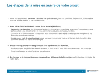 Formation Responsable e-Commerce – Proposition du 18 avril 2015
1. Vous nous retournez par mail l’accord sur proposition joint à la présente proposition, complété et
scanné afin de valider notre collaboration.

2. Lors de la confirmation des dates, vous nous reprécisez :
Le nombre de stagiaires afin d’organiser la reproduction de la documentation en autant d’exemplaires que de
participants si vous faites le choix de nous confier la reproduction de la documentation ;
L’adresse de la formation et les coordonnées de la personne qui sera notre contact pour la réception et les
éventuels retours des matériels 

Les adresses mail de vos stagiaires : nous les nous inviterons par mail au lendemain de la formation, à se
connecter à notre site d’évaluation en ligne. 

3. Nous convoquerons vos stagiaires en leur confirmant les horaires.
Nous proposons en général les horaires suivants : 9 h +/- 17 h30, mais nous nous adaptons à vos pratiques.

Nous vous laissons le soin d’organiser les déjeuners.

4. La facture et la convention vous parviendront à l’issue de la formation sauf indication contraire de
votre part.
Les étapes de la mise en œuvre de votre projet
22
 