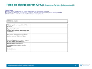 Formation Responsable e-Commerce – Proposition du 18 avril 2015 23
Cher(e) Client(e),
Avez-vous pensé à faire financer vos actions de formations par un organisme paritaire ?
Pour faciliter vos démarches, vous trouverez ci-après les éléments indispensables à la prise en charge par l’OPCA.
N’hésitez pas à nous contacter pour toute information que vous jugeriez utile.
Public (employé, ouvrier qualifié, chef de
service…) :
Objectif de la formation
(à l’issue de la formation, le participant sera
capable de) :
Déroulement pédagogique (grands thèmes
abordés, contenus, répartition / jour) :
Moyens pédagogiques mis en œuvre (supports
de cours, jeux de rôle, matériel…) :
Méthodes d’évaluation des acquis
(tests d’acquisition, rapports, comptes
rendus) :
Nombre d’heures :
Intitulé la mission
Prise en charge par un OPCA (Organisme Paritaire Collecteur Agréé) 
 