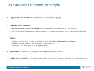 Formation digitale – Proposition du 7 Octobre 2014
• La population à former : 12 participants maximum par groupe.
• La durée de la formation :
- Formation « état de l’art » de 6 jours divisé en 3 sessions de 2 jours suivi de Quizz en ligne.
- Accompagnement personnalisé pendant 3 mois pour aide à la recherche d’emploi dans le digital en Israel

• Dates :
- Session 1 est du 13 au 15 mars 2016 et du 20 au 22 mars 2016 (Deux sessions de 3 jours)

- Session 2 est du du 1 au 3 mai 2016 et du 8 au 10 mai 2016,

- Session 3 : Juin 2016 (date en cours de finalisation)

• Intervenant : Jérôme M. Expert du digital depuis plus de 15 ans.
• Le lieu de la formation : Une salle située à Ashdod, Hertzliah; Nétanya équipée d’un vidéo-projecteur.
Les dimensions à prendre en compte
3
 