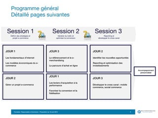 Formation Responsable e-Commerce – Proposition du 18 avril 2015
Programme général  
Détaillé pages suivantes
4
JOUR 1
Les fondamentaux d’internet
Les modèles économiques du e-
commerce
JOUR 3
Le référencement et le e-
merchandising
Le parcours d’achat en ligne
JOUR 2
Identifier les nouvelles opportunités
Reporting et optimisation des
investissements
JOUR 3
Développer le cross canal : mobile
commerce, social commerce
JOUR 2
Gérer un projet e-commerce
Session 1 Session 2 Session 3
Définir des stratégies et  
projet e-commerce
Générer du trafic et  
optimiser la conversion
Reporting et  
développer le cross canal
JOUR 1
Les leviers d’acquisition à la
performance
Favoriser la conversion et la
fidélisation
Accompagnement 
personnalisé
 