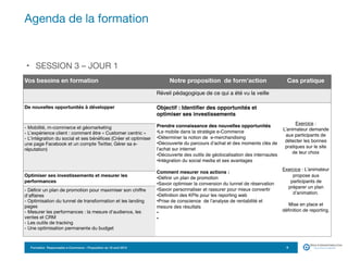 Formation Responsable e-Commerce – Proposition du 18 avril 2015
• SESSION 3 – JOUR 1
Agenda de la formation
9
Vos besoins en formation Notre proposition de form’action Cas pratique
Réveil pédagogique de ce qui a été vu la veille
De nouvelles opportunités à développer Objectif : Identifier des opportunités et
optimiser ses investissements
Prendre connaissance des nouvelles opportunités
•Le mobile dans la stratégie e-Commerce
•Déterminer la notion de e-merchandising
•Découverte du parcours d’achat et des moments clés de
l’achat sur internet
•Découverte des outils de géolocalisation des internautes
•Intégration du social media et ses avantages
Comment mesurer nos actions :
•Définir un plan de promotion
•Savoir optimiser la conversion du tunnel de réservation
•Savoir personnaliser et rassurer pour mieux convertir
•Définition des KPIs pour les reporting web
•Prise de conscience de l’analyse de rentabilité et
mesure des résultats
•
•
Exercice :
L’animateur demande
aux participants de
détecter les bonnes
pratiques sur le site
de leur choix
Exercice : L’animateur
propose aux
participants de
préparer un plan
d’animation.
Mise en place et
définition de reporting. 

- Mobilité, m-commerce et géomarketing 

- L’expérience client : comment être « Customer centric » 

- L’intégration du social et ses bénéfices (Créer et optimiser
une page Facebook et un compte Twitter, Gérer sa e-
réputation)
Optimiser ses investissements et mesurer les
performances
- Définir un plan de promotion pour maximiser son chiffre
d'affaires 

- Optimisation du tunnel de transformation et les landing
pages 

- Mesurer les performances : la mesure d'audience, les
ventes et CRM 

- Les outils de tracking 

- Une optimisation permanente du budget
 