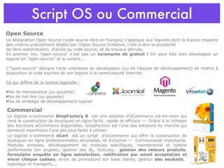 Script OS ou Commercial La désignation Open Source (code source libre en français) s'applique aux logiciels dont la licence respecte des critères précisément établis par l'Open Source Initiative, c'est-à-dire la possibilité  de libre redistribution, d'accès au code source, et de travaux dérivés. En premier lieu "open-source" n'est pas un  synonyme de gratuit !  On peut très bien développer un logiciel en "open-source" et le vendre... L'"open-source" désigne l'acte volontaire du développeur (ou de l'équipe de développement) de mettre à disposition le code sources de son logiciel à la communauté Internet. Ce qui diffère de la licence logicielle : Pas de maintenance (ou payante) Pas de hot line (ou payante) Pas de stratégie de développement logiciel Open Source Commercial Le logiciel e-commerce  ShopFactory 8   est une solution d’eCommerce clé-en-main qui rend la construction de boutiques en ligne facile, rapide et efficace —  Grâce à la richesse des fonctions eCommerce disponibles, ShopFactory est l’une des solutions du marché qui demeure néanmoins l'une des plus facile à utiliser. Le logiciel e-commerce  xCart  est un script  d’eCommerce qui offre la construction de boutiques en ligne professionnelles sécurisées, et évolutive —  Communauté importante. Modules annexes, développement de modules spécifiques, maintenance et hotline performante (en anglais), gestion des BL, factures,  gestion des retours produits ,  formulaire enquête en ligne satisfaction, notification par email acceptation et envoi chèque cadeau , envoi de promotions sur base clients, gestion  des souhaits ,  logistique et transport,... 