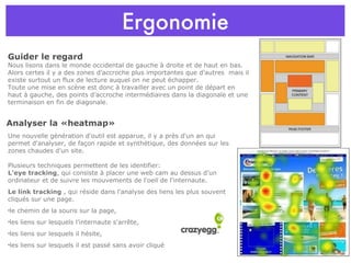 Ergonomie Guider le regard  Nous lisons dans le monde occidental de gauche à droite et de haut en bas. Alors certes il y a des zones d’accroche plus importantes que d’autres  mais il existe surtout un flux de lecture auquel on ne peut échapper. Toute une mise en scène est donc à travailler avec un point de départ en haut à gauche, des points d’accroche intermédiaires dans la diagonale et une terminaison en fin de diagonale.  Une nouvelle génération d'outil est apparue, il y a près d'un an qui permet d'analyser, de façon rapide et synthétique, des données sur les zones chaudes d'un site.  Plusieurs techniques permettent de les identifier: L'eye tracking , qui consiste à placer une web cam au dessus d'un ordinateur et de suivre les mouvements de l'oeil de l'internaute.  Le link tracking  , qui réside dans l'analyse des liens les plus souvent cliqués sur une page.  le chemin de la souris sur la page, les liens sur lesquels l’internaute s'arrête, les liens sur lesquels il hésite, les liens sur lesquels il est passé sans avoir cliqué Analyser la «heatmap» 