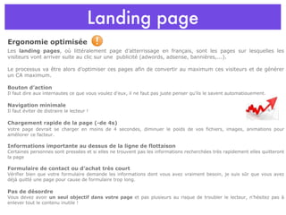 Landing page Ergonomie optimisée Les  landing pages , où littéralement page d’atterrissage en français, sont les pages sur lesquelles les visiteurs vont arriver suite au clic sur une  publicité (adwords, adsense, bannières,...).  Le processus va être alors d’optimiser ces pages afin de convertir au maximum ces visiteurs et de générer un CA maximum.  Bouton d’action Il faut dire aux internautes ce que vous voulez d’eux, il ne faut pas juste penser qu’ils le savent automatiquement. Navigation minimale Il faut éviter de distraire le lecteur ! Chargement rapide de la page (-de 4s) v otre page devrait se charger en moins de 4 secondes, diminuer le poids de vos fichiers, images, animations pour améliorer ce facteur. Informations importante au dessus de la ligne de flottaison Certaines personnes sont pressées et si elles ne trouvent pas les informations recherchées très rapidement elles quitteront la page Formulaire de contact ou d’achat très court  Vérifier bien que votre formulaire demande les informations dont vous avez vraiment besoin, je suis sûr que vous avez déjà quitté une page pour cause de formulaire trop long. Pas de désordre  Vous devez avoir  un seul objectif dans votre page  et pas plusieurs au risque de troubler le lecteur, n’hésitez pas à enlever tout le contenu inutile ! 