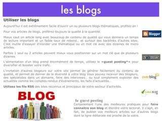 les blogs Utiliser les blogs Aujourd’hui il est extrêmement facile d’ouvrir un ou plusieurs blogs thématiques, profitez en ! Pour vos articles de blogs, préférez toujours la qualité à la quantité. Mieux vaut un article long avec beaucoup de contenu de qualité qui vous donnera un temps de lecture important et un faible taux de rebond… et surtout des backlinks d’autres sites. C’est inutile d’essayer d’inonder une thématique ou un mot clé avec des dizaines de micro articles. Parfois 1 seul ou 2 articles peuvent mieux vous positionner sur un mot clé que de plusieurs dizaines. L’alimentation d’un blog prend énormément de temps, utilisez le  «guest posting*»  pour diversifier et booster votre trafic. L’invitation d’autres blogeurs sur votre site permet de générer facilement du contenu de qualité, et permet de donner de la diversité à votre blog Vous pouvez recevoir des blogeurs, des spécialistes dans un domaine, faire des interviews… ou tout simplement exploiter des actualités comme les comptes-rendus d'événements, les faits d’actualités… Utilisez les fils RSS  des sites reconnus et principaux de votre secteur d’activités. Certainement l’une des meilleures pratiques pour  faire connaitre son blog  et étendre votre lectorat. Il s’agit, en fait, de publier vos meilleurs articles sur d’autres blogs dont la ligne éditoriale est proche de la votre. Le guest posting 