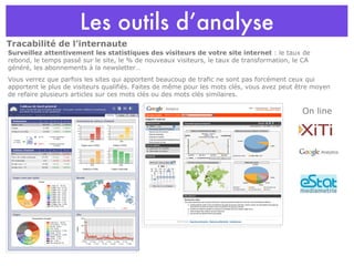 Les outils d’analyse Tracabilité de l’internaute On line Surveillez attentivement les statistiques des visiteurs de votre site internet  : le taux de rebond, le temps passé sur le site, le % de nouveaux visiteurs, le taux de transformation, le CA généré, les abonnements à la newsletter… Vous verrez que parfois les sites qui apportent beaucoup de trafic ne sont pas forcément ceux qui apportent le plus de visiteurs qualifiés. Faites de même pour les mots clés, vous avez peut être moyen de refaire plusieurs articles sur ces mots clés ou des mots clés similaires. 