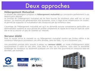 Deux approches Hébergement Mutualisé La plupart des hébergeurs propose un  hébergement mutualisé  qui conviendra parfaitement à vos besoins pour débuter Le principe de l'hébergement mutualisé est de faire tourner de nombreux sites web sur un seul serveur. La machine est généralement très puissante, voire il s'agit d'une infrastructure en cluster, et permet de supporter la mutualisation des ressources par de nombreux sites. L'avantage de l'hébergement mutualisé est qu'il ne demande aucune connaissance particulière en administration système et vous permet de profiter simplement et rapide de la mise en ligne de votre site et de lui assurer un peu de visibilité sur internet. Serveur dédié Avec le succès arrive le moment ou un hébergement mutualisé montre ses limites même si de nombreux hébergeurs promettent une offre illimitée, dans les faits, il y en a forcément une. Une possibilité consiste donc ensuite à passer sur  serveur dédié , un mode d'hébergement dédié exclusivement à votre ou vos sites, vous êtes le seul sur la machine, vous avez la possibilité d'héberger de nombreux ou seulement quelques uns s'ils sont très gourmand en ressource base de données, par exemple. 
