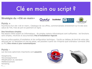 Clé en main ou script ? Stratégie du «Clé en main»  Points + Fourniture d’un site «clé en main», Catalogue de vos offres, commercialisées directement sur le site avec calcul de TVA, frais de port et paiement en ligne. Des fonctions simples  Pas besoin d'être expert en Informatique : de simples notions informatiques sont suffisantes : les fonctions sont simples, intuitives et documentées. Pas d'installation logiciel Aucune préoccupation d'installation et de configuration technique : l'accès au tableau de bord de votre site, sécurisé par un identifiant et mot de passe, est possible à partir de n'importe quel ordinateur connecté (Mac ou PC). Des mises à jour automatiques Points - Les Services optionnels importants sont  payants Graphisme, Accompagnement Modification du standard Référencement emailing ..... 