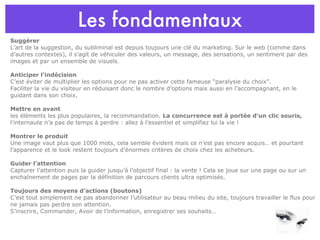 Les fondamentaux Suggérer L’art de la suggestion, du subliminal est depuis toujours une clé du marketing. Sur le web (comme dans d’autres contextes), il s’agit de véhiculer des valeurs, un message, des sensations, un sentiment par des images et par un ensemble de visuels.  Anticiper l’indécision C’est éviter de multiplier les options pour ne pas activer cette fameuse “paralysie du choix”. Faciliter la vie du visiteur en réduisant donc le nombre d’options mais aussi en l’accompagnant, en le guidant dans son choix. Mettre en avant   les éléments les plus populaires, la recommandation.  La concurrence est à portée d’un clic souris,  l’internaute n’a pas de temps à perdre : allez à l’essentiel et simplifiez lui la vie ! Montrer le produit Une image vaut plus que 1000 mots, cela semble évident mais ce n’est pas encore acquis… et pourtant l’apparence et le look restent toujours d’énormes critères de choix chez les acheteurs.  Guider l’attention Capturer l’attention puis la guider jusqu’à l’objectif final : la vente ! Cela se joue sur une page ou sur un enchaînement de pages par la définition de parcours clients ultra optimisés. Toujours des moyens d’actions (boutons) C’est tout simplement ne pas abandonner l’utilisateur au beau milieu du site, toujours travailler le flux pour ne jamais pas perdre son attention.  S’inscrire, Commander, Avoir de l’information, enregistrer ses souhaits… 