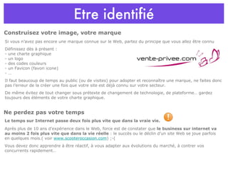 Etre identifié Si vous n’avez pas encore une marque connue sur le Web, partez du principe que vous allez être connu Définissez dès à présent : - une charte graphique - un logo - des codes couleurs - un Favicon (favori icone) - … Il faut beaucoup de temps au public (ou de visites) pour adopter et reconnaître une marque, ne faites donc pas l’erreur de la créer une fois que votre site est déjà connu sur votre secteur. De même évitez de tout changer sous prétexte de changement de technologie, de plateforme… gardez toujours des éléments de votre charte graphique. Le temps sur Internet passe deux fois plus vite que dans la vraie vie. Après plus de 10 ans d’expérience dans le Web, force est de constater que  le business sur internet va au moins 2 fois plus vite que dans la vie réelle  : le succès ou le déclin d’un site Web se joue parfois en quelques mois.( voir  www.scooteroccasion.com ) ;-( Vous devez donc apprendre à être réactif, à vous adapter aux évolutions du marché, à contrer vos concurrents rapidement…   Ne perdez pas votre temps Construisez votre image, votre marque 