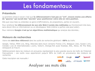 Les fondamentaux La première chose à savoir c’est que  le référencement n’est pas un “art”, encore moins une affaire de “gourou” qui aurait des “secrets” pour positionner votre site en 1ère position.   Dès que vous lisez ou entendez ce genre d’affirmations, de propositions, partez en courant… Pour améliorer  le référencement de son site Web il existe des méthodes  qui fonctionnent très bien, sans devoir être un informaticien ou un développeur Web (même si parfois cela peut aider).  Pour mémoire  Google n’est qu’un algorithme mathématique  qui analyse des données… Préambule Moteurs de recherches Votre site  doit être référencé  dans les outils de recherche générant + 98%  du trafic Google, Yahoo, MSN Live, Bing, Altavista dans leurs versions France (.fr), Belgique (.be), Suisse (.ch), Canada (.ca) et Internationales (.com), Voila.fr, Orange.fret aussi Exalead, AOL, Alexa, All The Web, Antisearch et Free.fr. Référencement dans les moteurs et annuaires représentant la plus grande source de trafic de l'Internet francophone : ces outils vous apporteront jusqu'à 98% du trafic en provenance des moteurs de recherche Cette inscription est manuelle ! Analyser ses mots clés 