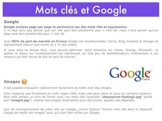 Mots clés et Google Google analyse page par page la pertinence sur des mots clés et expressions .  Il ne faut donc pas penser que son site sera bien positionné pour 1 mot clé, mais il faut penser qu’une page sera bien positionnée pour 1 mot clé. Avec  90% de part de marché en France  Google est incontournable. Yahoo, Bing, Exalead et Orange ne représentant chacun que moins de 2 % des visites. Si vous avez du temps libre, vous pouvez optimiser votre présence sur Yahoo, Orange, Microsoft… et parfois le retour sur investissement est intéressant car très peu de WebMarketeurs s’intéressent à ces moteurs qui font moins de 8% de part de marché… Images Il est possible d’acquérir relativement facilement du trafic avec des images. Cela n’apporte pas forcément du trafic hyper ciblé, mais cela peut valoir le coup sur certains secteurs. Pour cela utilisez un nom de fichier avec vos mots clés (exemple “ chaussures-footing1.jpg ” plutôt que “ image5.jpg ”), insérez des images illustratives pour des textes, ajoutez des légendes… Lors de l’enregistrement de votre site sur Google, cocher l’option “Inclure mon site dans le dispositif Google de libellé des images” pour qu’il soit bien utilisé par Google. Google 
