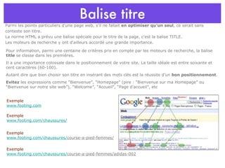 Balise titre Parmi les points particuliers d'une page web, s'il ne fallait  en optimiser qu'un seul , ce serait sans conteste son titre.  La norme HTML a prévu une balise spéciale pour le titre de la page, c'est la balise TITLE.  Les moteurs de recherche y ont d'ailleurs accordé une grande importance. Pour information, parmi une centaine de critères pris en compte par les moteurs de recherche, la balise  title  se classe dans les premières. Il a une importance colossale dans le positionnement de votre site. La taille idéale est entre soixante et cent caractères (60-100). Autant dire que bien choisir son titre en insérant des mots clés est la réussite d’un  bon positionnement . Evitez  les expressions comme “Bienvenue”, “Homepage” (pire : “Bienvenue sur ma Homepage” ou “Bienvenue sur notre site web”), “Welcome”, “Accueil”, “Page d'accueil”, etc Exemple www.footing.com/chaussures/ course-a-pied-femmes/adidas-002 Exemple www.footing.com/chaussures/ course-a-pied-femmes/ Exemple www.footing.com Exemple www.footing.com/chaussures/ 