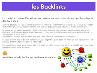 les Backlinks Le meilleur moyen d’améliorer son référencement naturel c’est les liens depuis d’autres sites. Jusqu’à présent, ce qui permet d’obtenir le meilleur référencement naturel et le plus de visites “naturelles” ce sont les backlinks (liens vers son site depuis d’autres sites de la même thématique).  Si vous avez un budget important, il est intéressant d’acheter des liens aux sites les plus importants dans votre thématique (blogs, sites classiques…). Pour cela il suffit de taper votre mot clé sur Google, et voir qui ressort en premier. Vous pouvez acheter soit des liens avec des mots clés, soit des publicités classiques. Si vous n’avez pas le budget commencez par regarder quels sont les liens de vos concurrents  et essayez d’obtenir des liens par ces sites Web…  En complément pour être mieux placé, il faut en plus obtenir des liens de qualité avec des sites spécialisés dans votre domaine. . Ne faites pas de l’échange de lien à outrance. 