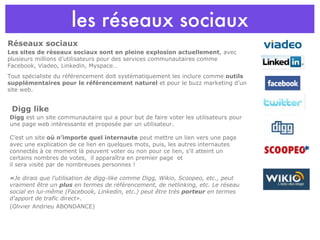 les réseaux sociaux Les sites de réseaux sociaux sont en pleine explosion actuellement , avec plusieurs millions d’utilisateurs pour des services communautaires comme Facebook, Viadeo, Linkedin, Myspace… Tout spécialiste du référencement doit systématiquement les inclure comme  outils supplémentaires pour le référencement naturel  et pour le buzz marketing d’un site web. Réseaux sociaux Digg like Digg  est un site communautaire qui a pour but de faire voter les utilisateurs pour une page web intéressante et proposée par un utilisateur. C’est un site  où n’importe quel internaute  peut mettre un lien vers une page avec une explication de ce lien en quelques mots, puis, les autres internautes connectés à ce moment là peuvent voter ou non pour ce lien, s’il atteint un certains nombres de votes,  il apparaîtra en premier page  et  il sera visité par de nombreuses personnes ! « Je dirais que l'utilisation de digg-like comme Digg, Wikio, Scoopeo, etc., peut vraiment être un  plus  en termes de référencement, de netlinking, etc. Le réseau social en lui-même (Facebook, Linkedin, etc.) peut être très  porteur  en termes d'apport de trafic direct».  (Olivier Andrieu ABONDANCE) 
