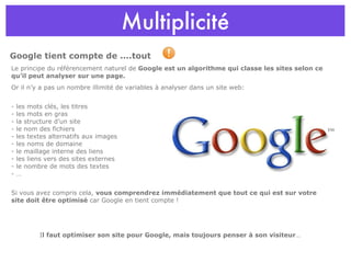Multiplicité Le principe du référencement naturel de  Google est un algorithme qui classe les sites selon ce qu’il peut analyser sur une page. Or il n’y a pas un nombre illimité de variables à analyser dans un site web: - les mots clés, les titres - les mots en gras - la structure d’un site - le nom des fichiers - les textes alternatifs aux images - les noms de domaine - le maillage interne des liens - les liens vers des sites externes - le nombre de mots des textes - … Si vous avez compris cela,  vous comprendrez immédiatement que tout ce qui est sur votre site doit être optimisé  car Google en tient compte ! I l faut optimiser son site pour Google, mais toujours penser à son visiteur … Google tient compte de ....tout  