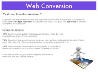 Web Conversion C’est quoi le web conversion ? La plupart des responsables de sites Web cherchent trop souvent à accroitre leur audience, en consacrant un  budget important  à l'acquisition de trafic, sans pour cela  optimiser  et convertir en client le  trafic existant. Lorsque l’on sait que : 47%  des internautes quittent le processus d’achat au milieu du cycle,  il est judicieux de comprendre pourquoi  72%  des entreprises ne recontactent jamais un internaute qui a abandonné son cycle d’achat après s’être identifié ( bien qu’elles possèdent l’email et le produit désiré…) 27%  des internautes commencent leurs visites par la recherche du  produit et/ou service par le biais du moteur de recherche du site. Comment identifier les obstacles susceptible de freiner un  internaute lors de sa phase d’achat ? 