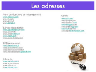 Les adresses Nom de domaine et hébergement Référencement www.hosteur.com ww.ovh.com www.arsys.fr ww w.1and1.fr Script ecommerce www.oscommerce-fr.info www.joomla.fr www.shop factory.fr www.xcart.com www.store-factory.com www.abondance.fr www.webrankinfo.com www.brioude-internet.fr www.referencemen t-gratuit.com Librairie www.eyrolles.com www.amazon.com www.ellipse.ch w ww.dunod.com Outils www.xiti.com www.google.com www.woopra.c om www.blogger .com www.crazye gg.com www.outi ref.com www.spid er-simulator.com 