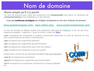 Nom de domaine L’une des  meilleures stratégies  est d’intégrer directement le mot clé à l’intérieur du domaine www.scooteroccasion.com ,  www.radins.com ,  www.construiresamaison.com Le nom de domaine se dépose auprès d'un organisme international (l' Internic ) ou de l'un des sous-organismes appelés « registrars » (pour la France il s'agit de l' Afnic ).  .com  correspond aux entreprises à vocation commerciale (désormais ce code de domaine ne rime plus à grand chose et est devenu international) .edu  correspond aux organismes éducatifs .gov  correspond aux organismes gouvernementaux .net  correspond aux organismes ayant trait aux réseaux .org  correspond aux entreprises à but non lucratif D'autre part, certains de ces domaines possèdent  des sous-domaines .  .asso.fr  correspond aux associations .gouv.fr  correspond aux organismes gouvernementaux .tm.fr  correspond aux organismes commerciaux à marque déposée etc. Un nom de domaine pour votre site ecommerce est  indispensable  cela donne un sentiment de  professionnalisme  et de crédibilité à un site internet Moins simple qu’il n’y parait 