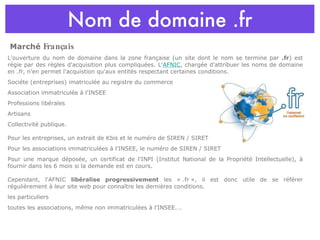 Nom de domaine .fr L'ouverture du nom de domaine dans la zone française (un site dont le nom se termine par  .fr ) est régie par des règles d'acquisition plus compliquées. L' AFNIC , chargée d'attribuer les noms de domaine en  .fr , n'en permet l'acquistion qu'aux entités respectant certaines conditions.  Sociéte (entreprises) imatriculée au registre du commerce  Association immatriculée à l'INSEE  Professions libérales  Artisans  Collectivité publique. Pour les entreprises, un extrait de Kbis et le numéro de SIREN / SIRET  Pour les associations immatriculées à l'INSEE, le numéro de SIREN / SIRET  Pour une marque déposée, un certificat de l'INPI (Institut National de la Propriété Intellectuelle), à fournir dans les 6 mois si la demande est en cours. Cependant, l'AFNIC  libéralise progressivement  les « .fr », il est donc utile de se référer régulièrement à leur site web pour connaître les dernières conditions.  les particuliers  toutes les associations, même non immatriculées à l'INSEE…. Marché  Français 