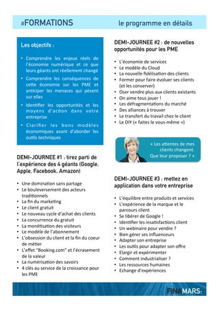  	
  	
  	
  #FORMATIONS comprendre pour agir
Les objectifs de la formation
1.  Comprendre	
   les	
   enjeux	
   réels	
   de	
   l’économie	
  
numérique	
   et	
   ce	
   que	
   les	
   géants	
   de	
   l’économie	
  
numérique	
  ont	
  réellement	
  changé	
  
2.  Comprendre	
   les	
   conséquences	
   de	
   l’économie	
  
numérique	
  sur	
  les	
  PME	
  et	
  an?ciper	
  les	
  menaces	
  qui	
  
pèsent	
  sur	
  elles	
  
3.  Iden?ﬁer	
   les	
   opportunités	
   et	
   les	
   moyens	
   d’ac?on	
  
dans	
  votre	
  entreprise	
  
4.  Clariﬁer	
   les	
   bons	
   modèles	
   économiques	
   avant	
  
d’aborder	
  les	
  ou?ls	
  techniques	
  
Une boîte à outil méthodologique
	
  
Une	
   boîte	
   à	
   ou?ls	
   méthodologique	
  
fournie	
   en	
   ﬁn	
   de	
   forma?on	
   permet	
   au	
  
par?cipant	
   de	
   meEre	
   en	
   ac?on	
   les	
  
points	
   abordés	
   au	
   sein	
   de	
   son	
  
entreprise.	
  
Le public
•  Dirigeant	
  de	
  PME	
  ou	
  de	
  TPE,	
  direc?on	
  
commerciale	
  et	
  marke?ng	
  
	
  
Durée, format et tarif
	
  
•  3	
  demi-­‐journées	
  de	
  forma?on	
  
•  Groupes	
  entre	
  4	
  et	
  8	
  personnes	
  
•  300	
  €	
  HT	
  la	
  demi-­‐journée	
  (prise	
  en	
  charge	
  
possible)	
  
«	
  Je	
  dois	
  agir,	
  mais	
  je	
  ne	
  sais	
  	
  
pas	
  par	
  où	
  commencer	
  »	
  
FINAMARS:
Une formation opérationnelle
En	
  ﬁn	
  de	
  programme,	
  le	
  par?cipant	
  a	
  acquis	
  une	
  
vision	
   solide	
   des	
   enjeux	
   du	
   numériques	
   et	
   des	
  
opportunités	
  qui	
  s’oﬀrent	
  à	
  lui.	
  	
  
	
  
Il	
  peut	
  tenir	
  un	
  discours	
  argumenté	
  en	
  interne	
  et	
  
en	
  externe	
  et	
  est	
  capable	
  de	
  meEre	
  en	
  place	
  au	
  
sein	
   de	
   son	
   entreprise	
   des	
   objec?fs	
   de	
  
développement	
   réalistes	
   avec	
   les	
   moyens	
  
adéquats.	
  	
  
 