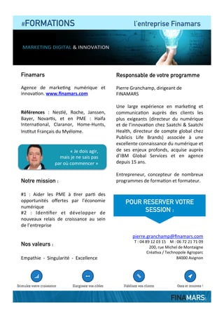  	
  	
  	
  #FORMATIONS le programme en détails
DEMI-JOURNEE #1 : tirez parti de l’expérience
des 4 géants (Google, Apple, Facebook, Amazon)
	
  
•  Une	
  domina?on	
  sans	
  partage	
  
•  Le	
  bouleversement	
  des	
  acteurs	
  tradi?onnels	
  
•  La	
  ﬁn	
  du	
  marke?ng	
  
•  Le	
  client	
  gratuit	
  
•  Le	
  nouveau	
  cycle	
  d’achat	
  des	
  clients	
  
•  La	
  concurrence	
  du	
  gratuit	
  	
  
•  La	
  moné?sa?on	
  des	
  visiteurs	
  
•  Le	
  modèle	
  de	
  l’abonnement	
  
•  L’obsession	
  du	
  client	
  et	
  la	
  ﬁn	
  du	
  coeur	
  de	
  mé?er	
  
•  L’eﬀet	
  “Booking.com”	
  et	
  l’écrasement	
  de	
  la	
  valeur	
  
•  La	
  numérisa?on	
  des	
  savoirs	
  
•  4	
  clés	
  au	
  service	
  de	
  la	
  croissance	
  pour	
  les	
  PME	
  
DEMI-JOURNEE 2 : de nouvelles opportunités
pour les PME
	
  
•  L’économie	
  de	
  services	
  
•  Le	
  modèle	
  du	
  Cloud	
  
•  La	
  nouvelle	
  ﬁdélisa?on	
  des	
  clients	
  
•  Former	
  pour	
  faire	
  évoluer	
  ses	
  clients	
  (et	
  les	
  conserver)	
  
•  Oser	
  vendre	
  plus	
  aux	
  clients	
  existants	
  
•  On	
  aime	
  tous	
  jouer	
  !	
  
	
  
•  Les	
  défragmenta?ons	
  du	
  marché	
  
•  Des	
  alliances	
  à	
  trouver	
  
•  Le	
  transfert	
  du	
  travail	
  chez	
  le	
  client	
  
•  Le	
  DIY	
  («	
  faites	
  le	
  vous-­‐même	
  »)	
  
DEMI-JOURNEE 3 : mettez en application
dans votre entreprise
•  L’équilibre	
  entre	
  produits	
  et	
  services	
  
•  L’expérience	
  de	
  la	
  marque	
  et	
  le	
  parcours	
  client	
  
•  Se	
  libérer	
  de	
  Google	
  !	
  
•  Iden?ﬁer	
  les	
  insa?sfac?ons	
  client	
  
•  Le	
  webinaire,	
  un	
  ou?l	
  pour	
  vendre	
  ?	
  
•  Bien	
  gérer	
  ses	
  inﬂuenceurs	
  
	
  
	
  
	
  
	
  
•  Adapter	
  son	
  entreprise	
  
•  Les	
  ou?ls	
  pour	
  adapter	
  son	
  oﬀre	
  	
  
•  Elargir	
  et	
  expérimenter	
  
•  Comment	
  industrialiser	
  ?	
  
•  Les	
  ressources	
  humaines	
  	
  
•  Echange	
  d’expériences	
  
«	
  Les	
  aEentes	
  de	
  mes	
  clients	
  changent.	
  
Comment	
  y	
  faire	
  face	
  ?	
  »	
  
FINAMARS:
 