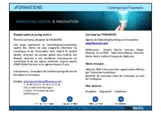  	
  	
  	
  #FORMATIONS l’entreprise Finamars
Responsable du programme
	
  
Pierre	
  Granchamp,	
  dirigeant	
  de	
  FINAMARS	
  
	
  
Une	
   large	
   expérience	
   en	
   marke?ng/communica?on	
  
auprès	
   des	
   clients	
   les	
   plus	
   exigeants	
   (Directeur	
   du	
  
numérique	
   et	
   de	
   l’innova?on	
   chez	
   Saatchi	
   &	
   Saatchi	
  
Health,	
   directeur	
   de	
   compte	
   global	
   chez	
   Publicis	
   Life	
  
Brands)	
   associée	
   à	
   une	
   excellente	
   connaissance	
   du	
  
numérique	
   et	
   de	
   ses	
   enjeux	
   profonds,	
   acquise	
   auprès	
  
d’IBM	
  Global	
  Services	
  et	
  en	
  agence	
  depuis	
  15	
  ans.	
  	
  
	
  
Entrepreneur,	
  concepteur	
  de	
  nombreux	
  programmes	
  de	
  
forma?on	
  et	
  formateur.	
  
	
  
Contact:	
  pierre.granchamp@ﬁnamars.com	
  
	
  	
  	
  	
  	
  	
  T	
  :	
  04	
  89	
  12	
  03	
  15	
  	
  	
  	
  M	
  :06	
  72	
  21	
  71	
  09	
  
	
  	
  	
  	
  	
  	
  	
  200,	
  rue	
  Michel	
  de	
  Montaigne	
  
	
  	
  	
  	
  	
  	
  	
  Créa?va	
  /	
  Technopole	
  Agroparc	
  
	
  	
  	
  	
  	
  	
  	
  84000	
  Avignon	
  
L’entreprise FINAMARS
	
  
Agence	
  de	
  Marke?ng	
  Numérique	
  et	
  Innova?on	
  
www.ﬁnamars.com	
  
	
  	
  
Références	
   :	
   Nestlé,	
   Roche,	
   Janssen,	
   Bayer,	
  
Novar?s,	
  et	
  en	
  PME	
  :	
  Haifa	
  Interna?onal,	
  Claranor,	
  
Home-­‐Hunts,	
  Ins?tut	
  Français	
  du	
  Myélome.	
  
Notre mission :
Aider	
  les	
  PME	
  à	
  ?rer	
  par?	
  des	
  opportunités	
  oﬀertes	
  
par	
  l’économie	
  numérique	
  
Iden?ﬁer	
  de	
  nouveaux	
  relais	
  de	
  croissance	
  au	
  sein	
  
de	
  l’entreprise	
  
	
  
Nos valeurs :
Empathie	
  	
  -­‐	
  	
  Singularité	
  	
  -­‐	
  	
  Excellence	
  
FINAMARS:
 