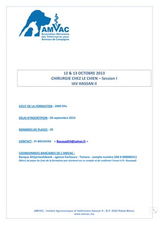 AMVAC - Institut Agronomique et Vétérinaire Hassan II - B.P. 6202 Rabat Maroc
www.amvac.ma
1
12 & 13 OCTOBRE 2013
CHIRURGIE CHEZ LE CHIEN – Session I
IAV HASSAN II
COUT DE LA FORMATION : 2000 Dhs
DELAI D’INSCRITPION : 20 septembre 2013
NOMBRES DE PLACES : 20
CONTACT : Pr BOUAYAD « Bouayad54@yahoo.fr »
COORDONNEES BANCAIRES DE L’AMVAC :
Banque Attijariwafabank - agence harhoura - Temara - compte numéro 268 X 000000311
(Merci de payer les frais de la formation par virement sur ce compte et de confirmer l'envoi à Pr. Bouayad)
 