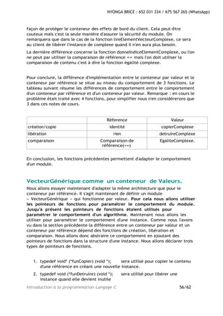 Introduction à la programmation Langage C 56/62
NYONGA BRICE : 652 031 334 / 675 567 265 (WhatsApp)
façon de protéger le conteneur des effets de bord du client. Cela peut-être
couteux mais c'est la seule manière d'assurer la sécurité du module. On
remarquera que dans le cas de la fonction lireElementVecteurComplexe, ce sera
au client de libérer l'instance de complexe quand il n'en aura plus besoin.
La dernière différence concerne la fonction donneIndiceElementComplexe, ou l'on
ne peut par utiliser la comparaison de référence == mais l'on doit utiliser la
comparaison de contenu c'est à dire la fonction égalité complexe.
Pour conclure, la différence d'implémentation entre le conteneur par valeur et le
conteneur par référence se situe au niveau du comportement de 3 fonctions. Le
tableau suivant résume les différences de comportement entre le comportement
d'un conteneur par référence et d'un conteneur par valeur. Remarque : en cours le
problème était traité avec 4 fonctions, pour simplifier nous n'en considèrerons que
3 dans ces notes de cours.
Réference Valeur
création/copie identité copierComplexe
libération rien detruireComplexe
comparaison Comparaison de
référence(==)
EgaliteComplexe.
En conclusion, les fonctions précédentes permettent d'adapter le comportement
d'un module.
VecteurGénérique comme un conteneur de Valeurs.
Nous allons essayer maintenant d'adapter la même architecture que pour le
conteneur par référence. Il s'agit maintenant de définir un module
« VecteurGénérique » qui fonctionne par valeur. Pour cela nous allons utiliser
les pointeurs de fonctions pour paramétrer le comportement du module.
Jusqu'à présent les pointeurs de fonctions étaient utilisés pour
paramétrer le comportement d'un algorithme. Maintenant nous allons les
utiliser pour paramétrer le comportement d'une instance. Comme nous l'avons
vu dans la section précédente la différence entre un conteneur par valeur et un
conteneur par référence dépend des fonctions de création, libération et
comparaison. Nous allons donc abstraire ce comportement en ajoutant des
pointeurs de fonctions dans la structure d'une instance. Nous allons déclarer trois
types de pointeurs de fonctions.
1. typedef void* (*funCopier) (void *); sera utilisé pour copier le contenu
d'une référence en créant une nouvelle instance.
2. typedef void (*funDetruire) (void *); sera utilisé pour libérer une
instance quand elle devient inutile
 