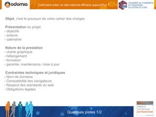 Comment créer un site internet efficace aujourd'hui ?



Objet, c'est le pourquoi de votre cahier des charges

 Présentation du projet
- objectifs
- acteurs
- calendrier

 Nature de la prestation
- charte graphique
- hébergement
- formation
- garantie, maintenance, mise à jour

 Contraintes techniques et juridiques
- Nom de domaine
- Compatibilité des navigateurs
- Respect des standards du web
- Obligations légales




                                           Quelques pistes 1/2
 