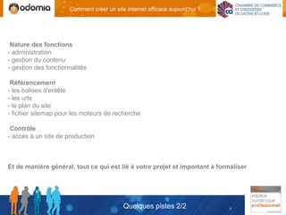 Comment créer un site internet efficace aujourd'hui ?




 Nature des fonctions
- administration
- gestion du contenu
- gestion des fonctionnalités

 Référencement
- les balises d'entête
- les urls
- le plan du site
- fichier sitemap pour les moteurs de recherche

 Contrôle
- accès à un site de production



Et de manière général, tout ce qui est lié à votre projet et important à formaliser




                                           Quelques pistes 2/2
 