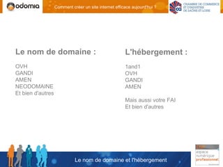 Comment créer un site internet efficace aujourd'hui ?




Le nom de domaine :                                    L'hébergement :
OVH                                                    1and1
GANDI                                                  OVH
AMEN                                                   GANDI
NEODOMAINE                                             AMEN
Et bien d'autres
                                                       Mais aussi votre FAI
                                                       Et bien d'autres




                             Le nom de domaine et l'hébergement
 