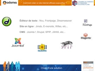 Comment créer un site internet efficace aujourd'hui ?




Éditeur de texte : Nvu, Frontpage, Dreamweaver

Site en ligne : Jimdo, E-monsite, Wifeo, etc...

CMS : Joomla !, Drupal, SPIP, JAHIA, etc...




                        Choix d'une solution
 