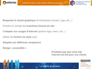 Comment créer un site internet efficace aujourd'hui ?




Respecter la charte graphique de l'entreprise (couleur, logo, etc...)

Prendre en compte les évolutions futures du site

S'adapter aux usages d'internet (position logo, menu, etc...)

Utiliser les fichiers de style (css)

Adaptée aux différents navigateurs

Design « accessible »
                                                        N'oubliez pas que votre site
                                                        internet est fait pour vos clients



                                         La charte graphique
 