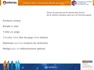 Comment créer un site internet efficace aujourd'hui ?




                                                 Vous ne pouvez et ne devez pas écrire
                                                 de la même manière que sur un format papier

Contenu unique

Simple et clair

1 idée par page

Travailler votre titre de page et les balises

Optimiser pour les moteurs de recherche

Rédigé pour un référencement optimal




                                               Le contenu
 