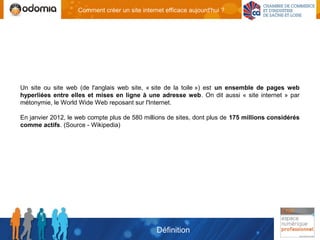 Comment créer un site internet efficace aujourd'hui ?




Un site ou site web (de l'anglais web site, « site de la toile ») est un ensemble de pages web
hyperliées entre elles et mises en ligne à une adresse web. On dit aussi « site internet » par
métonymie, le World Wide Web reposant sur l'Internet.

En janvier 2012, le web compte plus de 580 millions de sites, dont plus de 175 millions considérés
comme actifs. (Source - Wikipedia)




                                                Définition
 