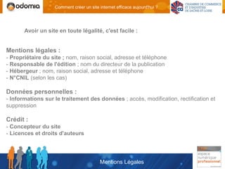 Comment créer un site internet efficace aujourd'hui ?




       Avoir un site en toute légalité, c'est facile :


Mentions légales :
- Propriétaire du site ; nom, raison social, adresse et téléphone
- Responsable de l'édition ; nom du directeur de la publication
- Hébergeur ; nom, raison social, adresse et téléphone
- N°CNIL (selon les cas)

Données personnelles :
- Informations sur le traitement des données ; accès, modification, rectification et
suppression

Crédit :
- Concepteur du site
- Licences et droits d'auteurs




                                          Mentions Légales
 