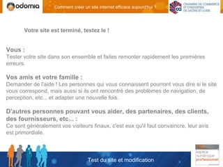 Comment créer un site internet efficace aujourd'hui ?




       Votre site est terminé, testez le !


Vous :
Tester votre site dans son ensemble et faites remonter rapidement les premières
erreurs.

Vos amis et votre famille :
Demander de l'aide ! Les personnes qui vous connaissent pourront vous dire si le site
vous correspond, mais aussi si ils ont rencontré des problèmes de navigation, de
perception, etc... et adapter une nouvelle fois.

D'autres personnes pouvant vous aider, des partenaires, des clients,
des fournisseurs, etc... :
Ce sont généralement vos visiteurs finaux, c'est eux qu'il faut convaincre, leur avis
est primordiale.



                                     Test du site et modification
 