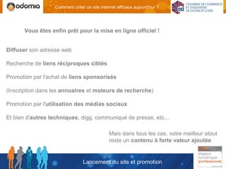 Comment créer un site internet efficace aujourd'hui ?




       Vous êtes enfin prêt pour la mise en ligne officiel !


Diffuser son adresse web

Recherche de liens réciproques ciblés

Promotion par l'achat de liens sponsorisés

(Inscription dans les annuaires et moteurs de recherche)

Promotion par l'utilisation des médias sociaux

Et bien d'autres techniques, digg, communiqué de presse, etc...

                                              Mais dans tous les cas, votre meilleur atout
                                              reste un contenu à forte valeur ajoutée


                                 Lancement du site et promotion
 