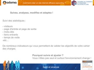 Comment créer un site internet efficace aujourd'hui ?




       Suivez, analysez, modifiez et adaptez !


Suivi des statistiques :

- visiteurs
- page d'entrée et page de sortie
- mots-clés
- liens entrants
- temps de visite
-etc...

De nombreux indicateurs qui vous permettent de valider les objectifs de votre cahier
des charges.

                                Pourquoi suivre et ajuster ?
                                Vous n'êtes pas seul et surtout l'environnement change !


                                             Suivi et analyse
 
